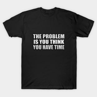 The problem is you think you have time T-Shirt